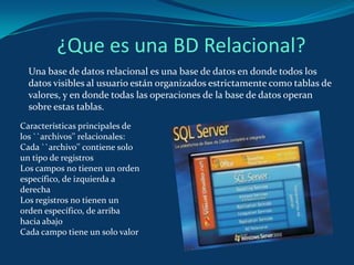 ¿Que es una BD Relacional? Una base de datos relacional es una base de datos en donde todos los datos visibles al usuario están organizados estrictamente como tablas de valores, y en donde todas las operaciones de la base de datos operan sobre estas tablas. Características principales de los ``archivos'' relacionales: Cada ``archivo'' contiene solo un tipo de registros Los campos no tienen un orden específico, de izquierda a derecha Los registros no tienen un orden específico, de arriba hacia abajo Cada campo tiene un solo valor