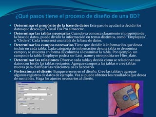 ¿Qué pasos tiene el proceso de diseño de una BD? Determinar el propósito de la base de datos Este paso le ayudará a decidir los datos que desea que Visual FoxPro almacene.Determinar las tablas necesarias Cuando ya conozca claramente el propósito de la base de datos, puede dividir la información en temas distintos, como “Employees” u “Orders”. Cada tema será una tabla de la base de datos.Determinar los campos necesarios Tiene que decidir la información que desea incluir en cada tabla. Cada categoría de información de una tabla se denomina campo y se muestra en forma de columna al examinar la tabla. Por ejemplo, un campo de la tabla Employee podría ser Last_name y otro podría ser Hire_date.Determinar las relaciones Observe cada tabla y decida cómo se relacionan sus datos con los de las tablas restantes. Agregue campos a las tablas o cree tablas nuevas para clarificar las relaciones, si es necesario.Perfeccionar el diseño Busque errores en el diseño. Cree las tablas y agregue algunos registros de datos de ejemplo. Vea si puede obtener los resultados que desea de sus tablas. Haga los ajustes necesarios al diseño.