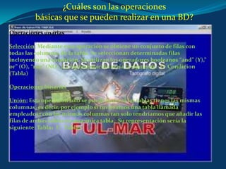 ¿Cuáles son las operacionesbásicas que se pueden realizar en una BD? Operaciones unariasSelección: Mediante esta operación se obtiene un conjunto de filas con todas las columnas de la tabla. Se seleccionan determinadas filas incluyendo una condición. Se utilizan los operadores booleanos “and” (Y),” or” (O), “not” (NO). La representación sería la siguiente:  O  Condicion (Tabla) Operaciones binarias Unión: Esta operación solo se puede hacer si las tablas tienes las mismas columnas, es decir, por ejemplo si tuviéramos una tabla llamada empleados2 con las mismas columnas tan solo tendríamos que añadir las filas de ambas tablas en una única tabla.  Su representación sería la siguiente: Tabla1  U   Tabla2