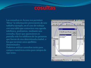 cosultasLas consultas en Access nos permiten ‘filtrar’ la información proveniente de una tablaPor ejemplo, en el caso de trabajar con una tabla que contuviera una agenda telefónica, podríamos, mediante una consulta, hacer que aparecieran en pantalla solo los teléfonos de las personas que fueran de una determinada ciudad, o los que tuvieran unos apellidos determinados.Podemos utilizar consultas tanto para campos numéricos como para campos de tipo texto.