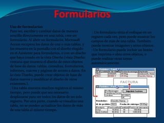 FormulariosUso de formulariosPara ver, escribir y cambiar datos de manera sencilla directamente en una tabla, cree un formulario. Al abrir un formulario, Microsoft Access recupera los datos de una o más tablas, y los muestra en la pantalla con el diseño elegido en el Asistente para formularios, o con un diseño que haya creado en la vista Diseño (vista Diseño: ventana que muestra el diseño de estos objetos de base de datos: tablas, consultas, formularios, informes, macros y páginas de acceso a datos. En la vista Diseño, puede crear objetos de base de datos nuevos y modificar el diseño de otros existentes.).: Una tabla muestra muchos registros al mismo tiempo, pero puede que sea necesario desplazarse para ver todos los datos de un solo registro. Por otra parte, cuando se visualiza una tabla, no se pueden actualizar los datos de más de una tabla al mismo tiempo. : Un formulario sitúa el enfoque en un registro cada vez, pero puede mostrar los campos de más de una tabla. También puede mostrar imágenes y otros objetos.: Un formulario puede incluir un botón que imprima o abra otros objetos, o puede realizar otras tareas automáticamente.