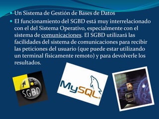 Un Sistema de Gestión de Bases de DatosEl funcionamiento del SGBD está muy interrelacionado con el del Sistema Operativo, especialmente con el sistema de comunicaciones. El SGBD utilizará las facilidades del sistema de comunicaciones para recibir las peticiones del usuario (que puede estar utilizando un terminal físicamente remoto) y para devolverle los resultados.