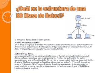 la estructura de una base de datos consta:
Modelo relacional de datos:
En el nivel conceptual, el modelo relacional de datos está representado por una colección
de relaciones almacenadas. Cada registro de tipo conceptual en un modelo relacional de
datos se implanta como un archivo almacenado distinto.
Submodelo de datos:
Los esquemas externos de un sistema relacional se llaman submodelos relacionales de
datos; cada uno consta de uno a más escenarios (vistas) para describir los datos
requeridos por una aplicación dada. Un escenario puede incluir datos de una o más tablas
de datos. Cada programa de aplicación está provisto de un buffer (“Area de trabajo de
usuario”) donde el DBMS puede depositar los datos recuperados de la base para su
procesamiento, o puede guardar temporalmente sus salidas antes de que el DBMS las
escriba en la base de datos.
 