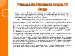  Si usa un proceso de diseño de base de datos establecido, puede crear de forma rápida y
efectiva una base de datos bien diseñada que le proporciona acceso conveniente a la
información que desea. Con un diseño sólido tardará menos tiempo en construir la base de
datos y obtendrá resultados más rápidos y precisos.
Nota Los términos "base de datos" y "tabla" no son sinónimos en Visual FoxPro. El
término base de datos (archivo .dbc) se refiere a una base de datos relacional que almacena
información sobre una o más tablas (archivos .dbf) o vistas.La clave para obtener un diseño de
base de datos eficaz radica en comprender exactamente qué información se desea almacenar y
la forma en que un sistema de administración de bases de datos relacionales, como Visual
FoxPro, almacena los datos. Para ofrecer información de forma eficiente y precisa, Visual
FoxPro debe tener almacenados los datos sobre distintos temas en tablas separadas. Por
ejemplo, puede haber una tabla donde sólo se almacenen datos sobre empleados y otra tabla
que sólo contenga datos de ventas.
Al organizar los datos de forma apropiada, proporciona flexibilidad a la base de datos y tiene
la posibilidad de combinar y presentar información de muchas formas diferentes.
Al diseñar una base de datos, en primer lugar debe dividir la información que desea almacenar
como temas distintos y después indicar a Visual FoxPro cómo se relacionan estos temas para
que pueda recuperar la información correcta cuando sea necesario. Si mantiene la información
en tablas separadas facilitará la organización y el mantenimiento de los datos y conseguirá
aplicaciones de alto rendimiento.
A continuación se indican los pasos que hay que seguir en el proceso de diseño de una base de
datos. Cada paso se trata con mayor detalle en los temas restantes de esta sección.
 