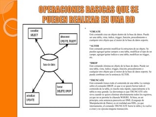 
*CREATE
Este comando crea un objeto dentro de la base de datos. Puede
ser una tabla, vista, índice, trigger, función, procedimiento o
cualquier otro objeto que el motor de la base de datos soporte.
*ALTER
Este comando permite modificar la estructura de un objeto. Se
pueden agregar/quitar campos a una tabla, modificar el tipo de un
campo, agregar/quitar índices a una tabla, modificar un trigger,
etc.
*DROP
Este comando elimina un objeto de la base de datos. Puede ser
una tabla, vista, índice, trigger, función, procedimiento o
cualquier otro objeto que el motor de la base de datos soporte. Se
puede combinar con la sentencia ALTER.
*TRUNCATE
Este comando trunca todo el contenido de una tabla. La ventaja
sobre el comando DROP, es que si se quiere borrar todo el
contenido de la tabla, es mucho más rápido, especialmente si la
tabla es muy grande. La desventaja es que TRUNCATE sólo
sirve cuando se quiere eliminar absolutamente todos los registros,
ya que no se permite la cláusula WHERE. Si bien, en un
principio, esta sentencia parecería ser DML (Lenguaje de
Manipulación de Datos), es en realidad una DDL, ya que
internamente, el comando TRUNCATE borra la tabla y la vuelve
a crear y no ejecuta ninguna transacción.
 