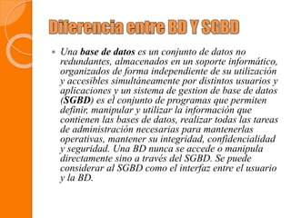  Una base de datos es un conjunto de datos no
redundantes, almacenados en un soporte informático,
organizados de forma independiente de su utilización
y accesibles simultáneamente por distintos usuarios y
aplicaciones y un sistema de gestion de base de datos
(SGBD) es el conjunto de programas que permiten
definir, manipular y utilizar la información que
contienen las bases de datos, realizar todas las tareas
de administración necesarias para mantenerlas
operativas, mantener su integridad, confidencialidad
y seguridad. Una BD nunca se accede o manipula
directamente sino a través del SGBD. Se puede
considerar al SGBD como el interfaz entre el usuario
y la BD.
 