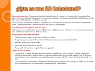 Base de datos relacional. Conjunto de información relacionada entre sí, referente a un tema o propósito en particular. Los
registros de los empleados, las listas de posibles clientes y suministradores constituyen una base de datos. Diseño de una base de
datos relacional Diseño de una base de datos relacional
Una base de datos bien diseñada le brinda un completo acceso a la información deseada. Con un buen diseño dedicará menos
tiempo a crear la base de datos y obtendrá resultados más exactos en menos tiempo.
Para el diseño se deben seguir los siguientes pasos:
1. Determinar el propósito de la base de datos. 2. Determinar las tablas necesarias. 3. Determinar los campos necesarios en cada
tabla. 4. Determinar las relaciones. 5. Refinar el Diseño.
Sugerencias para determinar los campos
 Para determinar los campos se debe tener en cuenta lo siguiente:
 Asegurarse de que cada campo de una tabla esté directamente relacionado con el tema de la tabla.
 No incluir datos derivados o calculados.
 Incluir toda la información que se necesite.
 Almacenar la información en sus partes lógicas más pequeñas.
Campos de clave principal
 La potencia de un sistema de gestión de Access surge de su capacidad para buscar, localizar y combinar rápidamente
información almacenada en distintas tablas para que Access funcione eficientemente, cada tabla de la base de datos debe
incluir un campo o una serie de campos que identifique inequívocamente cada fila o registro individual almacenado en la
tabla.
 En la terminología de base de datos, esta información identificadora se denomina clave principal de la tabla, la cual permite
asociar rápidamente datos de distintas tablas y poderlos presentar conjuntamente.
 