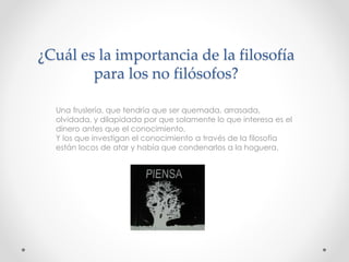 ¿Cuál es la importancia de la filosofía
para los no filósofos?
Una fruslería, que tendría que ser quemada, arrasada,
olvidada, y dilapidada por que solamente lo que interesa es el
dinero antes que el conocimiento.
Y los que investigan el conocimiento a través de la filosofía
están locos de atar y había que condenarlos a la hoguera.