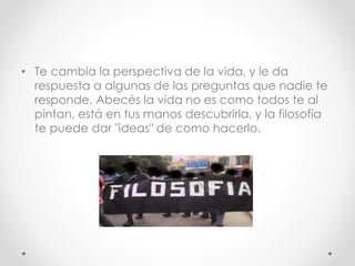 • Te cambia la perspectiva de la vida, y le da
respuesta a algunas de las preguntas que nadie te
responde. Abecés la vida no es como todos te al
pintan, está en tus manos descubrirla, y la filosofía
te puede dar "ideas" de como hacerlo.
