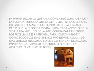 • EN PRIMER LUGAR LO QUE PASA CON LA FILOSOFIA PASA CON
LA POLITICA, DEBIDO A QUE LA GENTE QUE PIENSA QUE NO ES
FILOSOFO ES EL MAS FILOSOFO, POR ELLO ES IMPORTANTE
DECIR QUE LA FILOSOFIA ES VITAL PARA CADA ASPECTO DE LA
VIDA, PARA MI EL USO DE LA INTELIGENCIA PARA ENTENDER
LOS PROBLEMAS ES PARTE VITAL PARA SOLUCINARLOS, Y
COMO TODOS LOS DIAS TENEMOS PROBLEMAS, TODOS LOS
DIAS SEREMOS FILOSOFOS, LO QUE GENERA UAN DESTACADA
IMPORTANCIA, PARA ESTENDER NUESTRO ENTORNO Y
APRECIAR LO VALIOSO DE TODO.