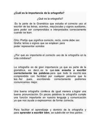 ¿Cuál es la importancia de la ortografía?
¿Qué es la ortografía?
Es la parte de la Gramática que estudia el correcto uso al
escribir de las letras, acentos, mayúsculas y signos auxiliares,
para poder ser comprendidos e interpretados correctamente
cuando se lean.
Orto: Prefijo que significa correcto, recto, como debe ser.
Grafía: letras o signos que se emplean para
poder representar sonidos
¿Por qué es importante el correcto uso de la ortografía en la
vida cotidiana?
La ortografía es de gran importancia ya que es parte de la
gramática, es decir, es la que nos enseña a escribir
correctamente las palabras para que todo lo escrito sea
comprendido con facilidad por cualquier persona que lo
lea. Así pues, escribiendo correctamente podremos
comunicarnos mejor.
Una buena ortografía conlleva de igual manera a lograr una
buena pronunciación. En pocas palabras la ortografía cumple
una función importante en nuestro lenguaje y comunicación
ya que nos ayuda a expresarnos de forma correcta.
Para facilitar el aprendizaje y dominio de la ortografía y
para aprender a escribir bien, se subdivide en tres partes:
