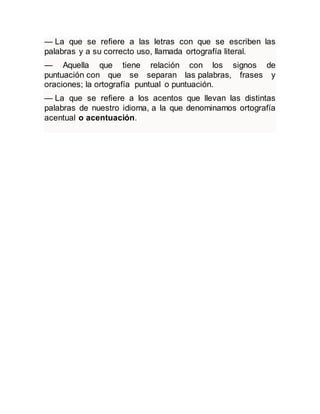 — La que se refiere a las letras con que se escriben las
palabras y a su correcto uso, llamada ortografía literal.
— Aquella que tiene relación con los signos de
puntuación con que se separan las palabras, frases y
oraciones; la ortografía puntual o puntuación.
— La que se refiere a los acentos que llevan las distintas
palabras de nuestro idioma, a la que denominamos ortografía
acentual o acentuación.