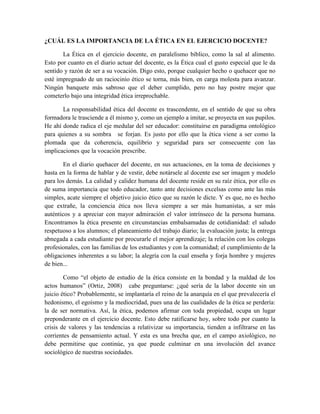 ¿CUÁL ES LA IMPORTANCIA DE LA ÉTICA EN EL EJERCICIO DOCENTE?

       La Ética en el ejercicio docente, en paralelismo bíblico, como la sal al alimento.
Esto por cuanto en el diario actuar del docente, es la Ética cual el gusto especial que le da
sentido y razón de ser a su vocación. Digo esto, porque cualquier hecho o quehacer que no
esté impregnado de un raciocinio ético se torna, más bien, en carga molesta para avanzar.
Ningún banquete más sabroso que el deber cumplido, pero no hay postre mejor que
cometerlo bajo una integridad ética irreprochable.

       La responsabilidad ética del docente es trascendente, en el sentido de que su obra
formadora le trasciende a él mismo y, como un ejemplo a imitar, se proyecta en sus pupilos.
He ahí donde radica el eje medular del ser educador: constituirse en paradigma ontológico
para quienes a su sombra se forjan. Es justo por ello que la ética viene a ser como la
plomada que da coherencia, equilibrio y seguridad para ser consecuente con las
implicaciones que la vocación prescribe.

        En el diario quehacer del docente, en sus actuaciones, en la toma de decisiones y
hasta en la forma de hablar y de vestir, debe notársele al docente ese ser imagen y modelo
para los demás. La calidad y calidez humana del docente reside en su raíz ética, por ello es
de suma importancia que todo educador, tanto ante decisiones excelsas como ante las más
simples, acate siempre el objetivo juicio ético que su razón le dicte. Y es que, no es hecho
que extrañe, la conciencia ética nos lleva siempre a ser más humanistas, a ser más
auténticos y a apreciar con mayor admiración el valor intrínseco de la persona humana.
Encontramos la ética presente en circunstancias embalsamadas de cotidianidad: el saludo
respetuoso a los alumnos; el planeamiento del trabajo diario; la evaluación justa; la entrega
abnegada a cada estudiante por procurarle el mejor aprendizaje; la relación con los colegas
profesionales, con las familias de los estudiantes y con la comunidad; el cumplimiento de la
obligaciones inherentes a su labor; la alegría con la cual enseña y forja hombre y mujeres
de bien...

        Como “el objeto de estudio de la ética consiste en la bondad y la maldad de los
actos humanos” (Ortiz, 2008) cabe preguntarse: ¿qué sería de la labor docente sin un
juicio ético? Probablemente, se implantaría el reino de la anarquía en el que prevalecería el
hedonismo, el egoísmo y la mediocridad, pues una de las cualidades de la ética se perdería:
la de ser normativa. Así, la ética, podemos afirmar con toda propiedad, ocupa un lugar
preponderante en el ejercicio docente. Esto debe ratificarse hoy, sobre todo por cuanto la
crisis de valores y las tendencias a relativizar su importancia, tienden a infiltrarse en las
corrientes de pensamiento actual. Y esta es una brecha que, en el campo axiológico, no
debe permitirse que continúe, ya que puede culminar en una involución del avance
sociológico de nuestras sociedades.
 