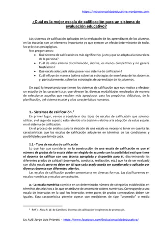 https://inclusioncalidadeducativa.wordpress.com
Lic AUS Jorge Luis Prioretti - https://www.facebook.com/Inclusioncalidadeducativa/
¿Cuál es la mejor escala de calificación para un sistema de
evaluación educativo?
Los sistemas de calificación aplicados en la evaluación de los aprendizajes de los alumnos
en las escuelas son un elemento importante ya que ejercen un efecto determinante de todas
las prácticas pedagógicas.
Nos preguntamos:
 Qué sistema de calificación es más significativo, justo y que se adapta a la naturaleza
de la persona?
 Cuál de ellos elimina discriminación, motiva, es menos competitivo y no genera
frustración?
 Qué escala adecuada debe poseer ese sistema de calificación?
 Cuál influye de manera óptima sobre las estrategias de enseñanza de los docentes
y, particularmente, sobre las estrategias de aprendizaje de los alumnos.
De aquí, la importancia que tienen los sistemas de calificación que nos motiva a efectuar
un estudio de las características que ofrecen las diversas modalidades empleadas de manera
de seleccionar aquellos que resulten más apropiados para los propósitos didácticos, de la
planificación, del sistema escolar y a las características humanas.
1.- Sistemas de calificación.1
En primer lugar, vamos a considerar dos tipos de escalas de calificación que solemos
utilizar, y el segundo aspecto está referido a la decisión relativa a la adopción de estas escalas
en el sistema de calificación.
En el proceso de análisis para la elección de una escala es necesario tener en cuenta las
características que las escalas de calificación adquieren en términos de las condiciones y
posibilidades que brinda cada.
1.1.- Tipos de escalas de calificación
Lo que hay que considerar en la construcción de una escala de calificación es que el
número de grados de la escala debe ser elegido de acuerdo con la posibilidad real que tiene
el docente de calificar con una técnica apropiada y disponible para él, discriminando los
diferentes grados de calidad (desempeño, conducta, realización, etc.) que ha de ser evaluado
con dicha escala pero no debe ser tal que cada grado pueda ser cuestionado o aplicado por
diversos docente con diferentes criterios.
Las escalas de calificación pueden presentarse en diversas formas. Las clasificaremos en
escalas numéricas y escalas conceptuales.
a.- La escala numérica consiste en un determinado número de categorías establecidas en
términos descriptivos a las que se atribuye de antemano valores numéricos. Corresponde a una
escala de intervalos en la cual los intervalos entre pares de grados consecutivos deben ser
iguales. Esta característica permite operar con mediciones de tipo “promedio” o media
1 Ref: Alicia R. W. de Camilloni, Sistemas de calificación y regímenes de promoción.
 