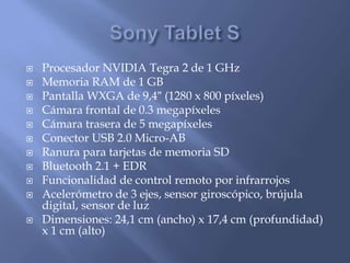    Procesador NVIDIA Tegra 2 de 1 GHz
   Memoria RAM de 1 GB
   Pantalla WXGA de 9,4″ (1280 x 800 píxeles)
   Cámara frontal de 0.3 megapíxeles
   Cámara trasera de 5 megapíxeles
   Conector USB 2.0 Micro-AB
   Ranura para tarjetas de memoria SD
   Bluetooth 2.1 + EDR
   Funcionalidad de control remoto por infrarrojos
   Acelerómetro de 3 ejes, sensor giroscópico, brújula
    digital, sensor de luz
   Dimensiones: 24,1 cm (ancho) x 17,4 cm (profundidad)
    x 1 cm (alto)
 