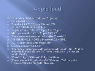    Es la primer tablet creada por Apple inc.
   Caracteristicas:
   Pantalla 4:3 9.7" (20 cm × 15 cm) LCD
    IPS con retroiluminación LED
   Tarjeta de video1024 × 768 píxeles, 132 ppi
   Microprocesador1 GHz Apple A4 SoC8
   Almacenamiento(memoria flash)16, 32 o 64 GB
   Wi-FiIEEE 802.11n-2009 y Bluetooth 2.1 + EDR
   3G—HSDPA mediante micro-SIM
   Sistema operativoiOS 5.0
   BateríaBatería integrada de polímeros de ion de litio - 25 W·h
    (soporta 10 horas de uso, 140 horas de música,9 un mes en
    modo standby
   )Peso0,68 kg (1,5 libras)0,73 kg (1,6 libras
   )Dimensiones9,56 pulgadas (24,2824 cm) x 7,47 pulgadas
    (18,9738 cm) x 0,5 pulgadas (1,27 cm)
 