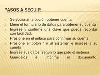 PASOS A SEGUIR
1.
2.
3.
4.
5.
6.
7.

Seleccionar la opción obtener cuenta
Llene el formulario de datos para obtener su cuenta
Ingrese y confirme una clave que pueda recordar
con facilidad.
Presione en el enlace para confirmar su cuenta
Presione el botón “ ir al sistema” e ingrese a su
cuenta
Ingrese sus datos ,según lo que pide el sistema
Guárdelos
e
imprima
el
documento.

 