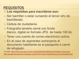REQUISITOS










Los requisitos para inscribirse son:
Ser bachiller o estar cursando el tercer año de
bachillerato.
Cédula de ciudadanía.
Fotografía tamaño carné con fondo
blanco, digital en formato JPG de hasta 100 kb.
Tener una cuenta de correo electrónico activa.
En el caso de aspirantes extranjeros el
documento habilitante es el pasaporte ó carné
de refugiado.

Fuentes: http://www.snna.gob.ec/wp-content/themes/institucion/normativa_menu.php
http://ecuadorecuatoriano.blogspot.com/2012/01/como-inscribirse-en-la-universidad.html

 