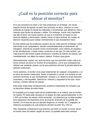 ¿Cuál es lá posicion correctá párá
ubicár el monitor?
Si lo que deseamos es rendir y ser más productivos en el trabajo, una de las
mejores formas de lograrlo es estar bien cómodos, es decir, crearnos un buen
ambiente de trabajo en dónde los materiales y herramientas que utilizamos más a
menudo sean fáciles de alcanzar y utilizar. Sin embargo, mucho más importante
que ello es tener una buena postura, ya que si no tenemos el cuerpo en una
posición relajada y descansada, nuestra mente no logra alcanzar los niveles de
atención requeridos para realizar correctamente lo que necesitamos hacer.
Es bien sabido que los problemas surgidos de una mala posición al trabajar, sobre
todo frente a una computadora, afectan considerablemente el rendimiento del
trabajador, además de causarle serios inconvenientes como dolores de espalda y
en las articulaciones, y hasta incluso cansancio en los ojos. En este sentido, una
mala posición del monitor puede arrastrarnos a fuertes de dolores de cabeza, que
inevitablemente nos alejan de nuestro objetivo. Producir para ganar.
Afortunadamente existen una serie de trucos que nos permitirán saber cuál es la
forma correcta de ubicar un monitor de computadora, con lo que conseguiremos
obtener una excelente postura con la que podremos terminar la jornada laboral en
óptimas condiciones.
Como sabemos, el monitor es la pieza fundamental de cualquier computadora, y si
se ubica de manera inadecuada, fuerza al operador a cumplir con su labor en una
posición incómoda, lo que eventualmente conduce a un deterioro de las funciones
musculares y del esqueleto, además de irritación y sequedad en los ojos, visión
borrosa, y fuertes dolores de cabeza.
Para evitar todas estas complicaciones, podemos implementar los consejos que
se describen debajo de estas líneas.
Es aceptado por la mayor parte de los profesionales en la materia, que el monitor
de nuestra PC debe estar ubicado en un ángulo de entre aproximadamente un 5%
y 25% por la línea de nuestra visión horizontal, y la distancia que se debe emplear
para separarnos del dispositivo varía de acuerdo al tamaño de la pantalla del
monitor. En el caso de que por ejemplo tengamos un monitor de 17 pulgadas, la
distancia aconsejada a la cual podemos ubicarlo es entre 50 y 100 cm.
Otra importante consideración que tenemos que tener en cuenta es nunca ubicar
el monitor fuera de nuestro ángulo de visión. La pantalla debe estar siempre
 