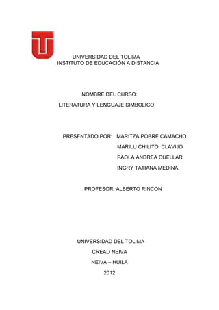 UNIVERSIDAD DEL TOLIMA
INSTITUTO DE EDUCACIÓN A DISTANCIA




        NOMBRE DEL CURSO:

LITERATURA Y LENGUAJE SIMBOLICO




 PRESENTADO POR: MARITZA POBRE CAMACHO

                      MARILU CHILITO CLAVIJO

                      PAOLA ANDREA CUELLAR

                      INGRY TATIANA MEDINA



         PROFESOR: ALBERTO RINCON




      UNIVERSIDAD DEL TOLIMA

           CREAD NEIVA

           NEIVA – HUILA

               2012
 