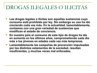 DROGAS ILEGALES O ILICITAS
 Las drogas legales o ilícitas son aquellas sustancias cuyo
consumo está prohibido por ley. Sin embargo su uso ha ido
creciendo cada vez más. En la actualidad, lamentablemente,
contamos con una gran variedad de sustancias que
modifican el estado de conciencia.
 En nuestro país el consumo de este tipo de drogas ha ido
en aumento en los últimos años, comprometiendo cada día
más a los jóvenes en edades cada vez más tempranas.
 Lamentablemente las campañas de prevención impulsadas
por los distintos estamentos de la sociedad, resultan
insuficientes, y muchas veces mal enfocadas.
 