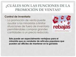 ¿CUÁLES SON LAS FUNCIONES DE LA
PROMOCIÓN DE VENTAS?
Control de inventario
• La promoción de venta puede
ayudar a los minoristas a limitar
situaciones de fuera de inventario
permitiéndoles comprar grandes
cantidades a un precio reducido.
Esto puede ser especialmente ventajoso para el
minorista que es vendedor de artículos populares que
pueden ser difíciles de mantener en la góndola
 