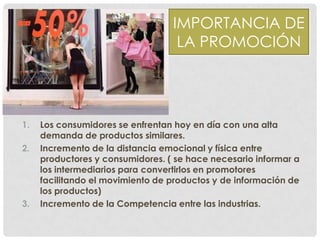 IMPORTANCIA DE
LA PROMOCIÓN
1. Los consumidores se enfrentan hoy en día con una alta
demanda de productos similares.
2. Incremento de la distancia emocional y física entre
productores y consumidores. ( se hace necesario informar a
los intermediarios para convertirlos en promotores
facilitando el movimiento de productos y de información de
los productos)
3. Incremento de la Competencia entre las industrias.
 
