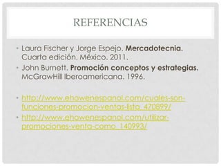 REFERENCIAS
• Laura Fischer y Jorge Espejo. Mercadotecnia.
Cuarta edición. México. 2011.
• John Burnett. Promoción conceptos y estrategias.
McGrawHill Iberoamericana. 1996.
• http://www.ehowenespanol.com/cuales-son-
funciones-promocion-ventas-lista_470899/
• http://www.ehowenespanol.com/utilizar-
promociones-venta-como_140993/
 