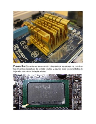 Puente Sur:El puente sur es un circuito integrado que se encarga de coordinar
los diferentes dispositivos de entrada y salida y algunas otras funcionalidades de
baja velocidad dentro de la placa base.
 