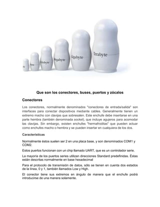 Que son los conectores, buses, puertos y zócalos

Conectores
Los conectores, normalmente denominados "conectores de entrada/salida" son
interfaces para conectar dispositivos mediante cables. Generalmente tienen un
extremo macho con clavijas que sobresalen. Este enchufe debe insertarse en una
parte hembra (también denominada socket), que incluye agujeros para acomodar
las clavijas. Sin embargo, existen enchufes "hermafroditas" que pueden actuar
como enchufes macho o hembra y se pueden insertar en cualquiera de los dos.

Características

Normalmente éstos suelen ser 2 en una placa base, y son denominados COM1 y
COM2.
Estos puertos funcionan con un chip llamado UART, que es un controlador serie.
La mayoría de los puertos series utilizan direcciones Standard predefinidas. Éstas
están descritas normalmente en base hexadecimal
Para el protocolo de transmisión de datos, sólo se tienen en cuenta dos estados
de la línea, 0 y 1, también llamados Low y High.
El conector tiene sus extremos en ángulo de manera que el enchufe podrá
introducirse de una manera solamente.
 