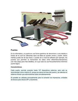 Puertos
En la informática, un puerto es una forma genérica de denominar a una interfaz a
través de la cual los diferentes tipos de datos se pueden enviar y recibir. Dicha
interfaz puede ser de tipo físico, o puede ser a nivel de software (por ejemplo, los
puertos que permiten la transmisión de datos entre diferentesordenadores)
(ver más abajo para más detalles), en cuyo caso se usa frecuentemente el término
puerto lógico.

Características

Cada puerto, permite conectar hasta 127 dispositivos externos, pero solo se
recomiendan como máximo 8, porque se satura la línea del puerto y se ralentiza el
sistema al tener que administrarse todos simultáneamente.

El paralelo se utilizaba principalmente para la conexión de impresoras, unidades
de lectura para discos ZIP y escáneres.
 