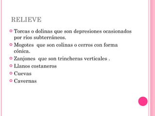 RELIEVE  Torcas o dolinas que son depresiones ocasionados por ríos subterráneos.  Mogotes  que son colinas o cerros con forma cónica.  Zanjones  que son trincheras verticales . Llanos costaneros  Cuevas  Cavernas 