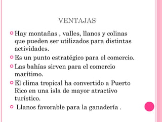VENTAJAS Hay montañas , valles, llanos y colinas que pueden ser utilizados para distintas actividades.  Es un punto estratégico para el comercio.  Las bahías sirven para el comercio marítimo.  El clima tropical ha convertido a Puerto Rico en una isla de mayor atractivo turístico.  Llanos favorable para la ganadería .  