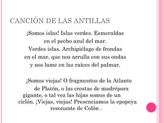 CANCIÓN DE LAS ANTILLAS ¡Somos islas! Islas verdes. Esmeraldas en el pecho azul del mar. Verdes islas. Archipiélago de frondas en el mar, que nos arrulla con sus ondas y nos lame en las raíces del palmar. ¡Somos viejas! O fragmentos de la Atlante de Platón, o las crestas de madrépora  gigante, o tal vez las hijas somos de un  ciclón. ¡Viejas, viejas! Presenciamos la epopeya resonante de Colón .  