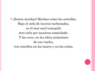 ¡Somos muchas! Muchas como las estrellas. Bajo el cielo de luceros tachonados, es el mar azul tranquilo otro cielo por nosotras constelado. Y las aves, en las altas aviaciones de sus vuelos, ven estrellas en los mares y en los cielos. 