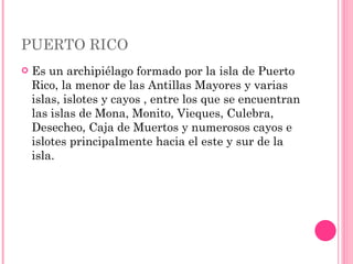 PUERTO RICO  Es un archipiélago formado por la isla de Puerto Rico, la menor de las Antillas Mayores y varias islas, islotes y cayos , entre los que se encuentran las islas de Mona, Monito, Vieques, Culebra, Desecheo, Caja de Muertos y numerosos cayos e islotes principalmente hacia el este y sur de la isla.  