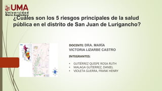 ¿Cuáles son los 5 riesgos principales de la salud
pública en el distrito de San Juan de Lurigancho?
DOCENTE: DRA. MARÍA
VICTORIA LIZARBE CASTRO
INTEGRANTES:
• GUTIÉRREZ QUISPE ROSA RUTH
• MALAGA GUTIERREZ, DANIEL
• VIOLETA GUERRA, FRANK HENRY
 