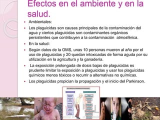 Efectos en el ambiente y en la
salud.
 Ambientales:
 Los plaguicidas son causas principales de la contaminación del
agua y ciertos plaguicidas son contaminantes orgánicos
persistentes que contribuyen a la contaminación atmosférica.
 En la salud:
 Según datos de la OMS, unas 10 personas mueren al año por el
uso de plaguicidas y 20 quedan intoxicadas de forma aguda por su
utilización en la agricultura y la ganadería.
 La exposición prolongada de dosis bajas de plaguicidas es
prudente limitar la exposición a plaguicidas y usar los plaguicidas
químicos menos tóxicos o recurrir a alternativas no químicas.
 Los plaguicidas propician la propagación y el inicio del Parkinson.
 