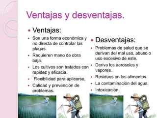 Ventajas y desventajas.
 Ventajas:
 Son una forma económica y
no directa de controlar las
plagas.
 Requieren mano de obra
baja.
 Los cultivos son tratados con
rapidez y eficacia.
 Flexibilidad para aplicarse,
 Calidad y prevención de
problemas.
 Desventajas:
 Problemas de salud que se
derivan del mal uso, abuso o
uso excesivo de este.
 Deriva los aerosoles y
vapores.
 Residuos en los alimentos.
 La contaminación del agua.
 Intoxicación.
 