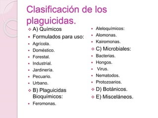 A) Químicos
 Formulados para uso:
 Agrícola.
 Doméstico.
 Forestal.
 Industrial.
 Jardinería.
 Pecuario.
 Urbano.
 B) Plaguicidas
Bioquímicos:
 Feromonas.
 Aleloquímicos:
 Alomonas.
 Kairomonas.
 C) Microbiales:
 Bacterias.
 Hongos.
 Virus.
 Nematodos.
 Protozoarios.
 D) Botánicos.
 E) Misceláneos.
Clasificación de los
plaguicidas.
 