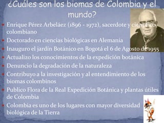  Enrique Pérez Arbeláez (1896 - 1972), sacerdote y científico
    colombiano
   Doctorado en ciencias biológicas en Alemania
   Inauguro el jardín Botánico en Bogotá el 6 de Agosto de 1955
   Actualizo los conocimientos de la expedición botánica
   Denuncio la degradación de la naturaleza
   Contribuyo a la investigación y al entendimiento de los
    biomas colombinos
   Publico Flora de la Real Expedición Botánica y plantas útiles
    de Colombia
   Colombia es uno de los lugares con mayor diversidad
    biológica de la Tierra
 