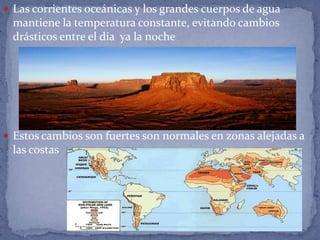  Las corrientes oceánicas y los grandes cuerpos de agua
 mantiene la temperatura constante, evitando cambios
 drásticos entre el día ya la noche




 Estos cambios son fuertes son normales en zonas alejadas a
 las costas
 