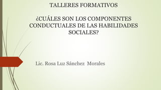TALLERES FORMATIVOS
¿CUÁLES SON LOS COMPONENTES
CONDUCTUALES DE LAS HABILIDADES
SOCIALES?
Lic. Rosa Luz Sánchez Morales
 