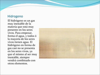Hidrogeno El hidrógeno es un gas muy inestable de la materia que está muy presente en los seres vivos. Para empezar, forma el agua, y todos ó la mayoría de los seres vivos tienen agua. El hidrógeno en forma de gas casi no se presenta en los seres vivos, ya que el mismo al ser muy inestable, siempre vendrá combinado con otros elementos. 