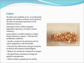 Cobre El cobre cuyo símbolo es Cu, es el elemento químico de número atómico 29.En general, el cobre se encuentra presente en los alimentos ricos en minerales como verduras (papas), legumbres (porotos y arvejas), nueces (maníes y nueces lisas), cereales (centeno y trigo), frutas (durazno y pasas). • Previene los problemas cardiacos. •  Ayuda a conservar la estructura de los vasos sanguíneos y del miocardio. •  Previene las infecciones, porque aumenta la eficacia del sistema inmunológico. •  Reduce los niveles de colesterol en sangre. •  De igual forma minimiza el riesgo de padecer osteoporosis. •  Alivia el dolor causado por la artritis. 