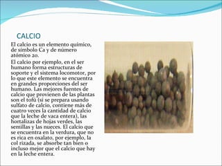 CALCIO El calcio es un elemento químico, de símbolo Ca y de número atómico 20. El calcio por ejemplo, en el ser humano forma estructuras de soporte y el sistema locomotor, por lo que este elemento se encuentra en grandes proporciones del ser humano. Las mejores fuentes de calcio que provienen de las plantas son el tofú (si se prepara usando sulfato de calcio, contiene más de cuatro veces la cantidad de calcio que la leche de vaca entera), las hortalizas de hojas verdes, las semillas y las nueces. El calcio que se encuentra en la verdura, que no es rica en oxalato, por ejemplo, la col rizada, se absorbe tan bien o incluso mejor que el calcio que hay en la leche entera. 