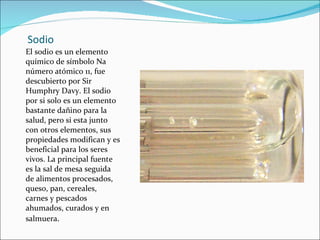 Sodio El sodio es un elemento químico de símbolo Na número atómico 11, fue descubierto por Sir Humphry Davy. El sodio por si solo es un elemento bastante dañino para la salud, pero si esta junto con otros elementos, sus propiedades modifican y es beneficial para los seres vivos. La principal fuente es la sal de mesa seguida de alimentos procesados, queso, pan, cereales, carnes y pescados ahumados, curados y en salmuera . 