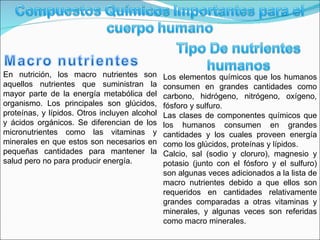 En nutrición, los macro nutrientes son aquellos nutrientes que suministran la mayor parte de la energía metabólica del organismo. Los principales son glúcidos, proteínas, y lípidos. Otros incluyen alcohol y ácidos orgánicos. Se diferencian de los micronutrientes como las vitaminas y minerales en que estos son necesarios en pequeñas cantidades para mantener la salud pero no para producir energía. Los elementos químicos que los humanos consumen en grandes cantidades como carbono, hidrógeno, nitrógeno, oxígeno, fósforo y sulfuro. Las clases de componentes químicos que los humanos consumen en grandes cantidades y los cuales proveen energía como los glúcidos, proteínas y lípidos. Calcio, sal (sodio y cloruro), magnesio y potasio (junto con el fósforo y el sulfuro) son algunas veces adicionados a la lista de macro nutrientes debido a que ellos son requeridos en cantidades relativamente grandes comparadas a otras vitaminas y minerales, y algunas veces son referidas como macro minerales. 