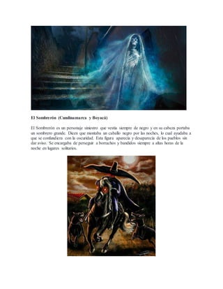 El Sombrerón (Cundinamarca y Boyacá)
El Sombrerón es un personaje siniestro que vestía siempre de negro y en su cabeza portaba
un sombrero grande. Dicen que montaba un caballo negro por las noches, lo cual ayudaba a
que se confundiera con la oscuridad. Esta figura aparecía y desaparecía de los pueblos sin
dar aviso. Se encargaba de perseguir a borrachos y bandidos siempre a altas horas de la
noche en lugares solitarios.
 