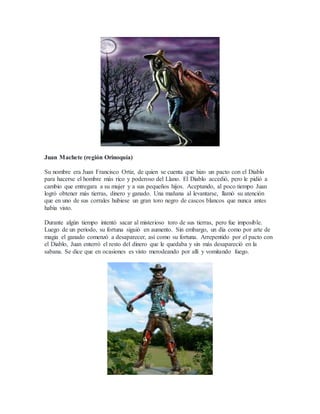 Juan Machete (región Orinoquía)
Su nombre era Juan Francisco Ortiz, de quien se cuenta que hizo un pacto con el Diablo
para hacerse el hombre más rico y poderoso del Llano. El Diablo accedió, pero le pidió a
cambio que entregara a su mujer y a sus pequeños hijos. Aceptando, al poco tiempo Juan
logró obtener más tierras, dinero y ganado. Una mañana al levantarse, llamó su atención
que en uno de sus corrales hubiese un gran toro negro de cascos blancos que nunca antes
había visto.
Durante algún tiempo intentó sacar al misterioso toro de sus tierras, pero fue imposible.
Luego de un periodo, su fortuna siguió en aumento. Sin embargo, un día como por arte de
magia el ganado comenzó a desaparecer, así como su fortuna. Arrepentido por el pacto con
el Diablo, Juan enterró el resto del dinero que le quedaba y sin más desapareció en la
sabana. Se dice que en ocasiones es visto merodeando por allí y vomitando fuego.
 